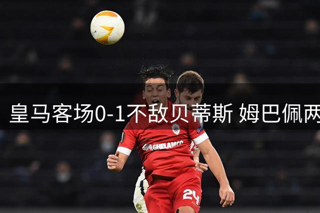 皇马客场0-1不敌贝蒂斯 姆巴佩两次错失关键机会